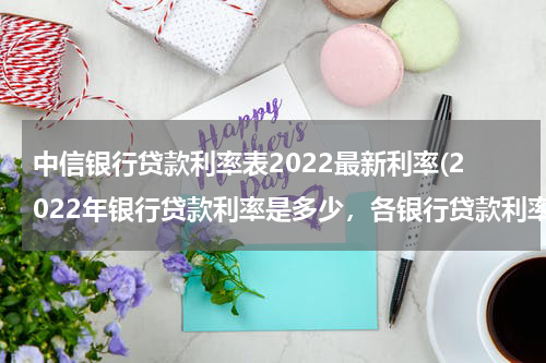 中信银行贷款利率表2022最新利率(2022年银行贷款利率是多少，各银行贷款利率一览)
