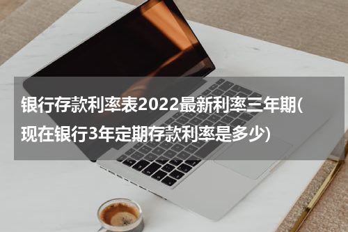 银行存款利率表2022最新利率三年期(现在银行3年定期存款利率是多少)