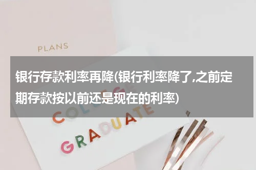 银行存款利率再降(银行利率降了,之前定期存款按以前还是现在的利率)