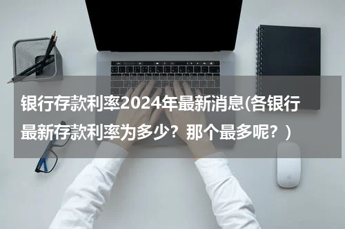 银行存款利率2024年最新消息(各银行最新存款利率为多少？那个最多呢？)