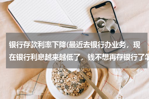 银行存款利率下降(最近去银行办业务，现在银行利息越来越低了，钱不想再存银行了怎么办？)