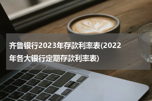 齐鲁银行2023年存款利率表(2022年各大银行定期存款利率表)