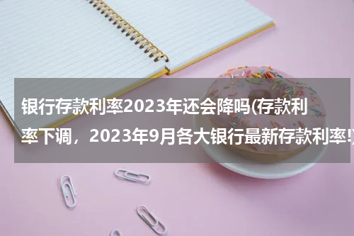 银行存款利率2023年还会降吗(存款利率下调，2023年9月各大银行最新存款利率!)