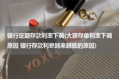 银行定期存款利率下调(大额存单利率下调原因 银行存款利息越来越低的原因)