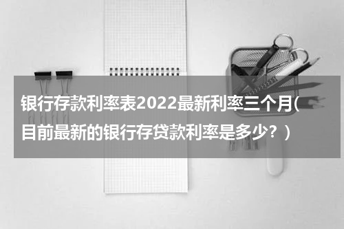 银行存款利率表2022最新利率三个月(目前最新的银行存贷款利率是多少？)