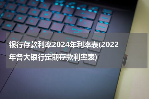 银行存款利率2024年利率表(2022年各大银行定期存款利率表)