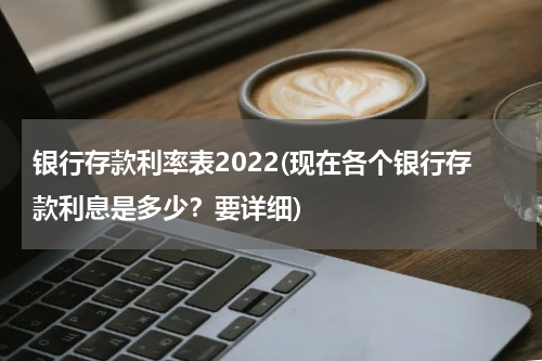 银行存款利率表2022(现在各个银行存款利息是多少？要详细)