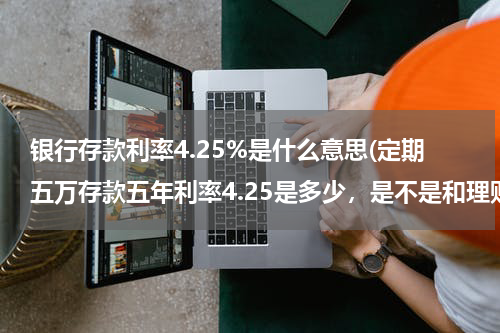 银行存款利率4.25%是什么意思(定期五万存款五年利率4.25是多少，是不是和理财差不多)