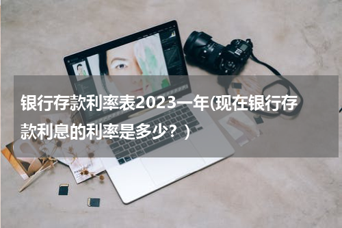 银行存款利率表2023一年(现在银行存款利息的利率是多少？)