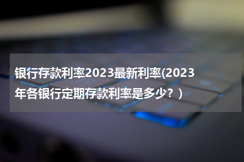 银行存款利率2023最新利率(2023年各银行定期存款利率是多少？)