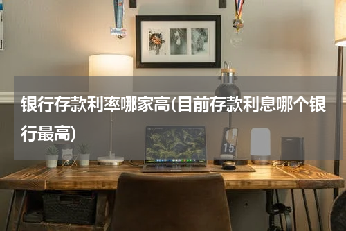 银行存款利率哪家高(目前存款利息哪个银行最高)