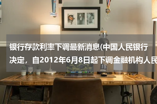 银行存款利率下调最新消息(中国人民银行决定，自2012年6月8日起下调金融机构人民币存贷款基准利率。其中一年期存款基准利率由3．25%)