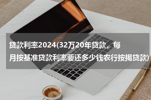 贷款利率2024(32万20年贷款，每月按基准贷款利率要还多少钱农行按揭贷款)