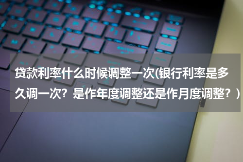 贷款利率什么时候调整一次(银行利率是多久调一次？是作年度调整还是作月度调整？)