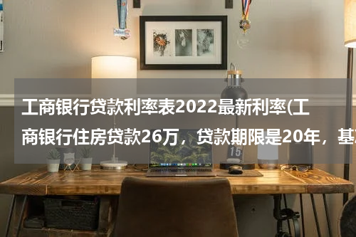 工商银行贷款利率表2022最新利率(工商银行住房贷款26万，贷款期限是20年，基准利率是6.55%，浮动方式是比例，浮动值是负的15%，这样合适吗)