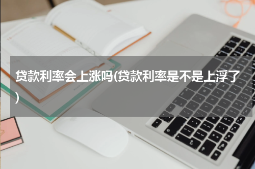 贷款利率会上涨吗(贷款利率是不是上浮了)