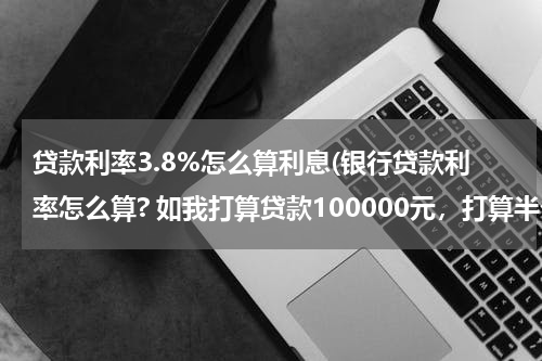 贷款利率3.8%怎么算利息(银行贷款利率怎么算? 如我打算贷款100000元，打算半个还清。问我这半年能付出多少利息？)