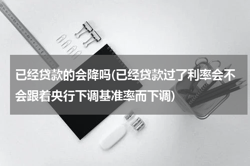已经贷款的会降吗(已经贷款过了利率会不会跟着央行下调基准率而下调)