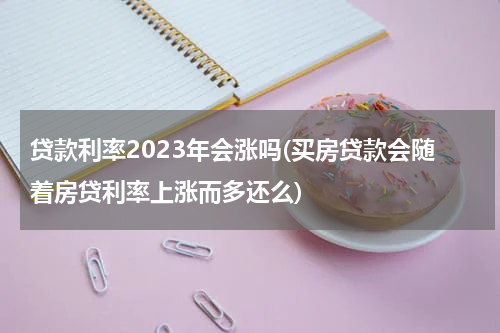 贷款利率2023年会涨吗(买房贷款会随着房贷利率上涨而多还么)