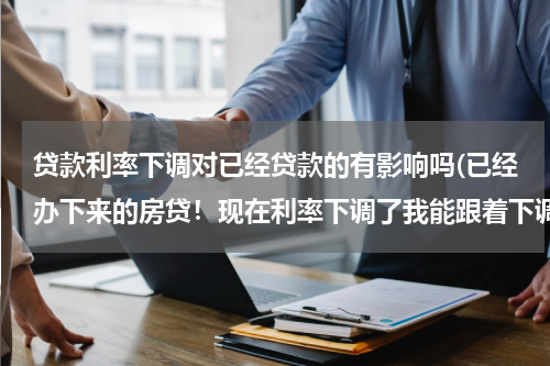 贷款利率下调对已经贷款的有影响吗(已经办下来的房贷！现在利率下调了我能跟着下调吗？)
