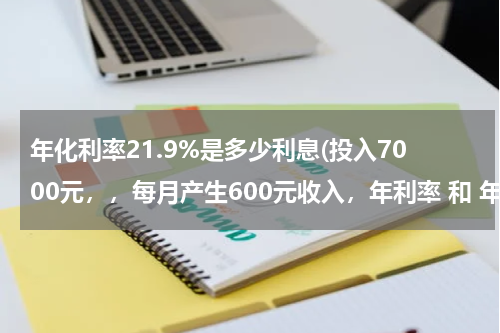 年化利率21.9%是多少利息(投入7000元，，每月产生600元收入，年利率 和 年化利率 分别是多少？)