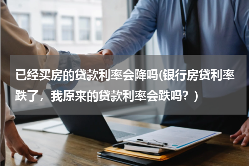 已经买房的贷款利率会降吗(银行房贷利率跌了，我原来的贷款利率会跌吗？)
