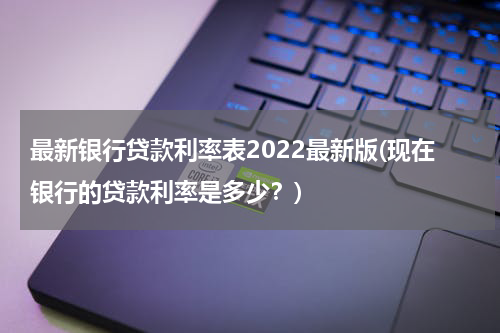 最新银行贷款利率表2022最新版(现在银行的贷款利率是多少？)