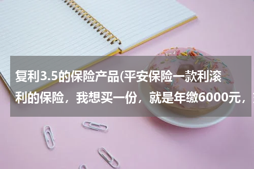 复利3.5的保险产品(平安保险一款利滚利的保险，我想买一份，就是年缴6000元，交10年，10年后一次领取20~70万，请问大家靠谱吗)