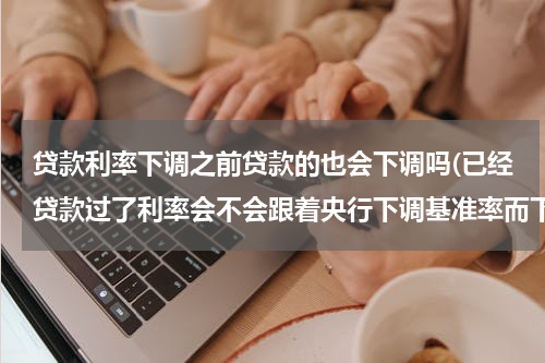贷款利率下调之前贷款的也会下调吗(已经贷款过了利率会不会跟着央行下调基准率而下调)