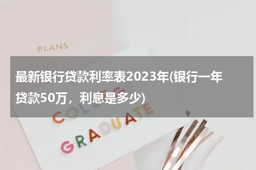 最新银行贷款利率表2023年(银行一年贷款50万，利息是多少)