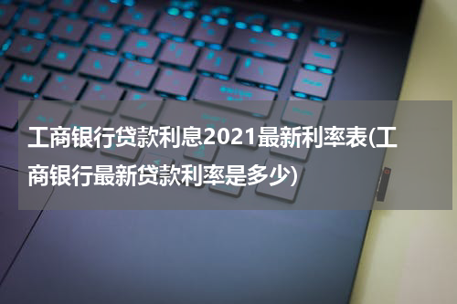 工商银行贷款利息2021最新利率表(工商银行最新贷款利率是多少)