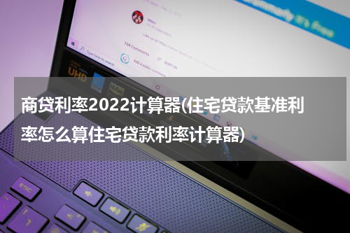 商贷利率2022计算器(住宅贷款基准利率怎么算住宅贷款利率计算器)