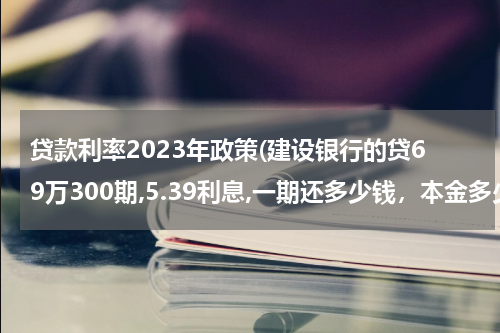 贷款利率2023年政策(建设银行的贷69万300期,5.39利息,一期还多少钱，本金多少？利息多少？求告知。)