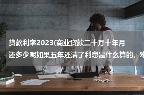 贷款利率2023(商业贷款二十万十年月还多少呢如果五年还清了利息是什么算的，难道按十年算吗还是怎么算的请专业人士帮忙)