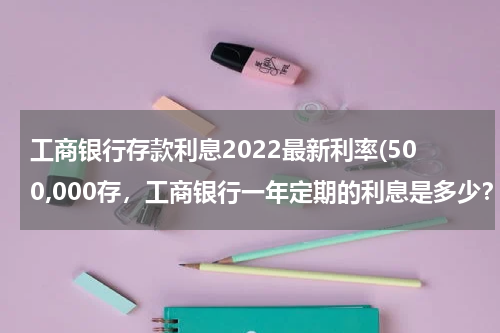 工商银行存款利息2022最新利率(500,000存，工商银行一年定期的利息是多少？)
