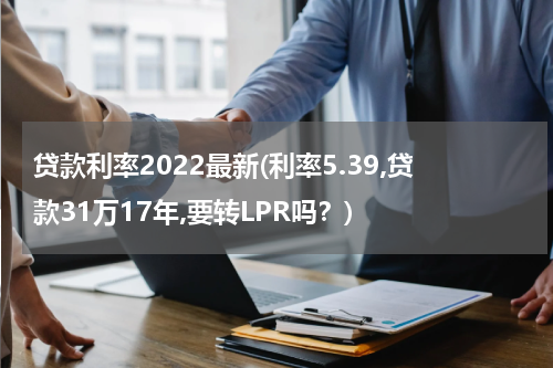 贷款利率2022最新(利率5.39,贷款31万17年,要转LPR吗？)