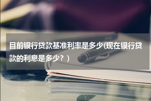 目前银行贷款基准利率是多少(现在银行贷款的利息是多少？)