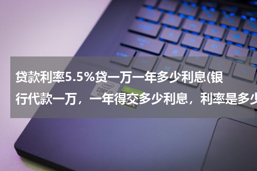 贷款利率5.5%贷一万一年多少利息(银行代款一万，一年得交多少利息，利率是多少？)