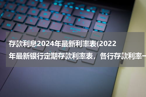 存款利息2024年最新利率表(2022年最新银行定期存款利率表，各行存款利率一览表)