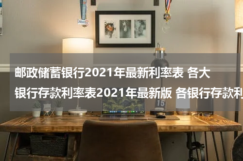 邮政储蓄银行2021年最新利率表 各大银行存款利率表2021年最新版 各银行存款利率一览