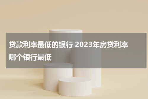 贷款利率最低的银行 2023年房贷利率哪个银行最低