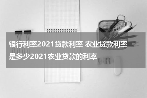 银行利率2021贷款利率 农业贷款利率是多少2021农业贷款的利率