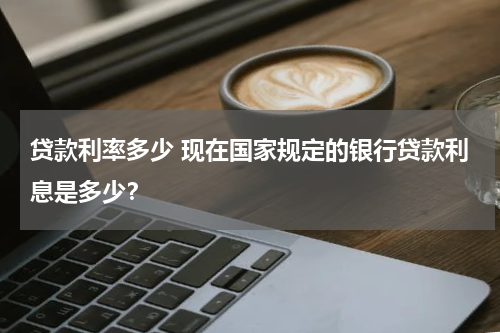 贷款利率多少 现在国家规定的银行贷款利息是多少？