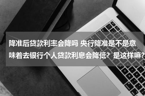 降准后贷款利率会降吗 央行降准是不是意味着去银行个人贷款利息会降低？是这样嘛？谢谢