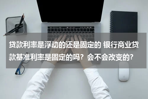 贷款利率是浮动的还是固定的 银行商业贷款基准利率是固定的吗？会不会改变的？