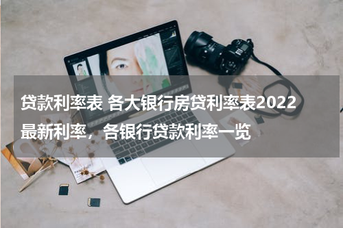 贷款利率表 各大银行房贷利率表2022最新利率，各银行贷款利率一览