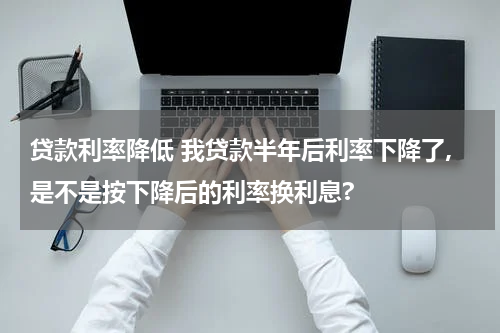 贷款利率降低 我贷款半年后利率下降了,是不是按下降后的利率换利息?