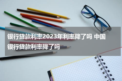 银行贷款利率2023年利率降了吗 中国银行贷款利率降了吗