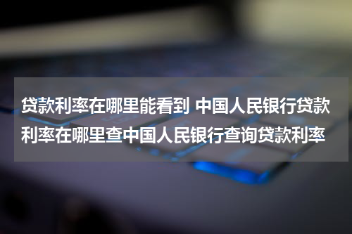 贷款利率在哪里能看到 中国人民银行贷款利率在哪里查中国人民银行查询贷款利率