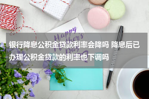 银行降息公积金贷款利率会降吗 降息后已办理公积金贷款的利率也下调吗